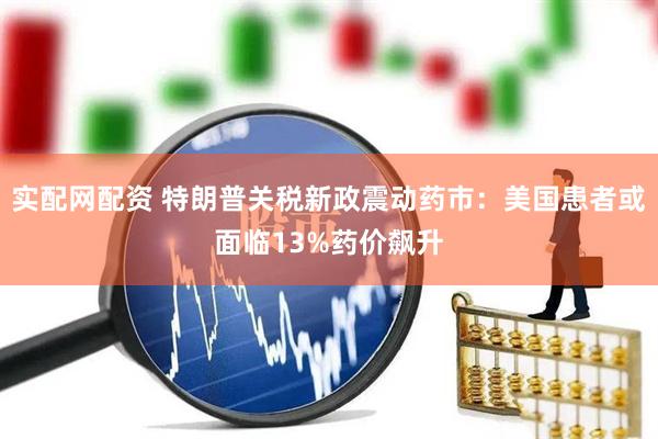 实配网配资 特朗普关税新政震动药市：美国患者或面临13%药价飙升