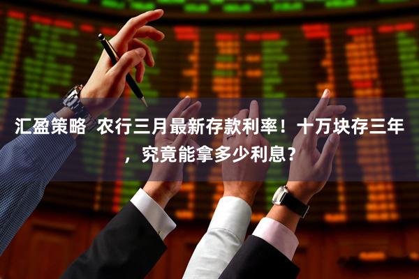 汇盈策略  农行三月最新存款利率！十万块存三年，究竟能拿多少利息？