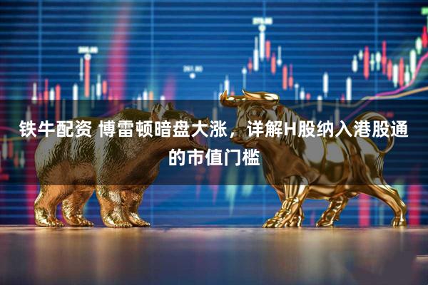 铁牛配资 博雷顿暗盘大涨，详解H股纳入港股通的市值门槛