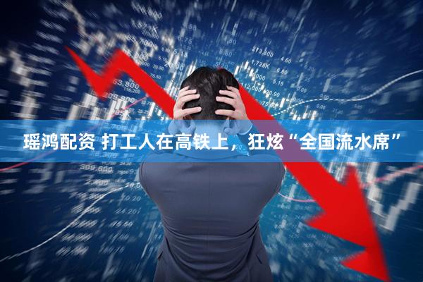瑶鸿配资 打工人在高铁上，狂炫“全国流水席”