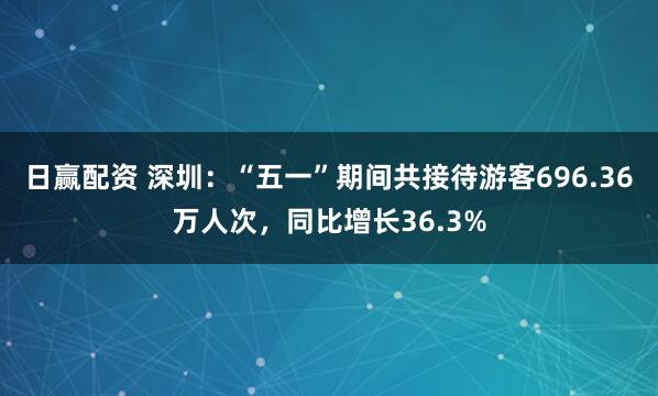 日赢配资 深圳：“五一”期间共接待游客696.36万人次，同比增长36.3%