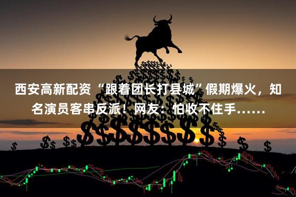 西安高新配资 “跟着团长打县城”假期爆火，知名演员客串反派！网友：怕收不住手……