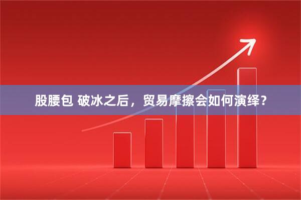 股腰包 破冰之后，贸易摩擦会如何演绎？