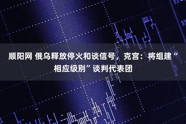 顺阳网 俄乌释放停火和谈信号，克宫：将组建“相应级别”谈判代表团