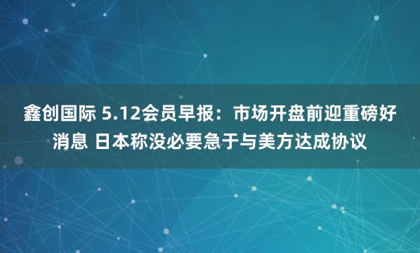 鑫创国际 5.12会员早报：市场开盘前迎重磅好消息 日本称没必要急于与美方达成协议