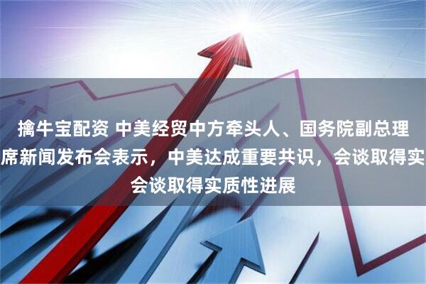 擒牛宝配资 中美经贸中方牵头人、国务院副总理何立峰出席新闻发布会表示，中美达成重要共识，会谈取得实质性进展