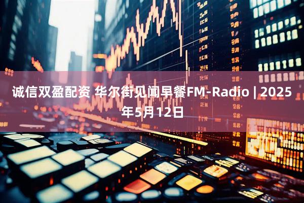诚信双盈配资 华尔街见闻早餐FM-Radio | 2025年5月12日