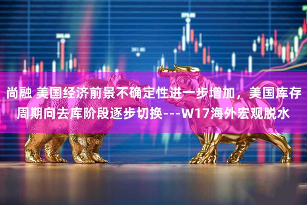 尚融 美国经济前景不确定性进一步增加，美国库存周期向去库阶段逐步切换---W17海外宏观脱水