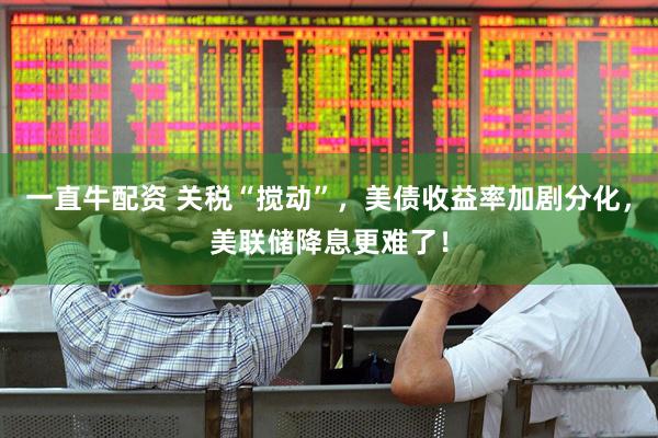 一直牛配资 关税“搅动”，美债收益率加剧分化，美联储降息更难了！