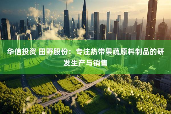 华信投资 田野股份：专注热带果蔬原料制品的研发生产与销售