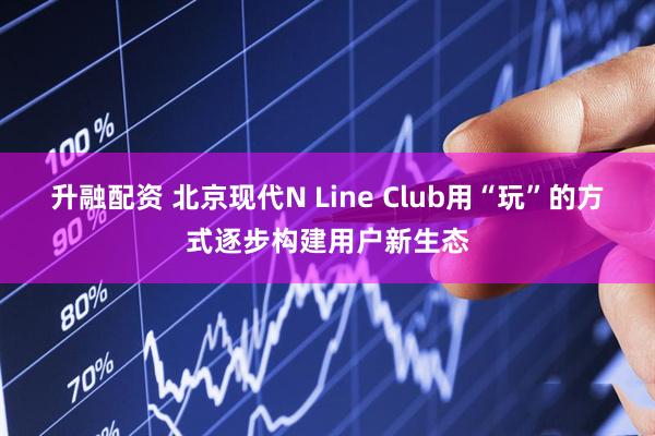 升融配资 北京现代N Line Club用“玩”的方式逐步构建用户新生态