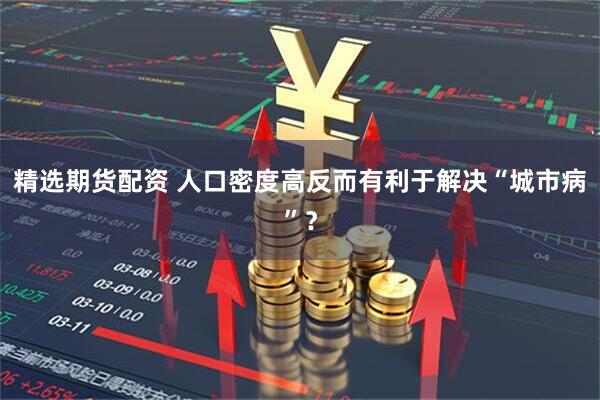 精选期货配资 人口密度高反而有利于解决“城市病”？