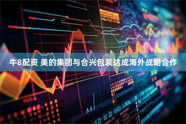 牛8配资 美的集团与合兴包装达成海外战略合作