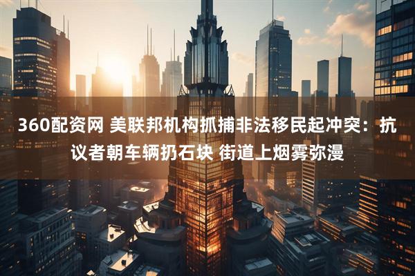 360配资网 美联邦机构抓捕非法移民起冲突：抗议者朝车辆扔石块 街道上烟雾弥漫