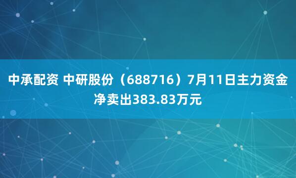 中承配资 中研股份（688716）7月11日主力资金净卖出383.83万元