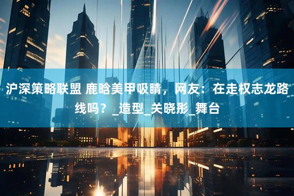 沪深策略联盟 鹿晗美甲吸睛，网友：在走权志龙路线吗？_造型_关晓彤_舞台
