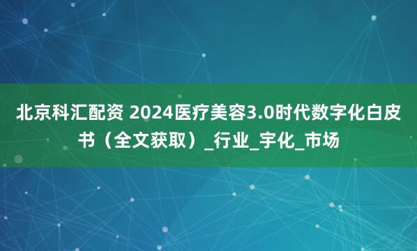 北京科汇配资 2024医疗美容3.0时代数字化白皮书（全文获取）_行业_宇化_市场