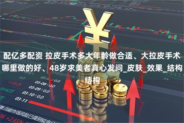 配亿多配资 拉皮手术多大年龄做合适、大拉皮手术哪里做的好、48岁求美者真心发问_皮肤_效果_结构