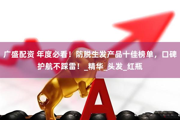 广盛配资 年度必看！防脱生发产品十佳榜单，口碑护航不踩雷！_精华_头发_红瓶