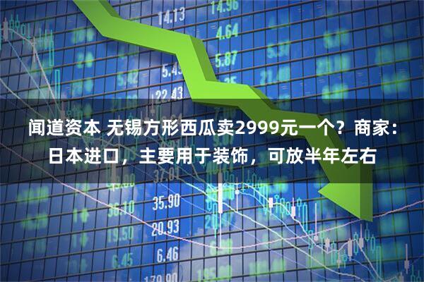 闻道资本 无锡方形西瓜卖2999元一个？商家：日本进口，主要用于装饰，可放半年左右