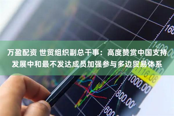 万盈配资 世贸组织副总干事：高度赞赏中国支持发展中和最不发达成员加强参与多边贸易体系