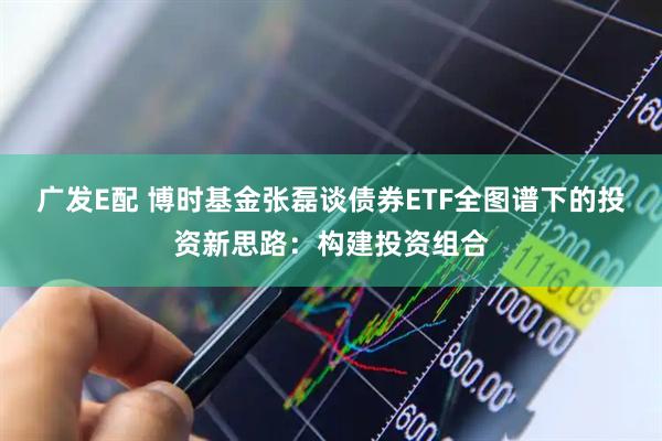广发E配 博时基金张磊谈债券ETF全图谱下的投资新思路：构建投资组合