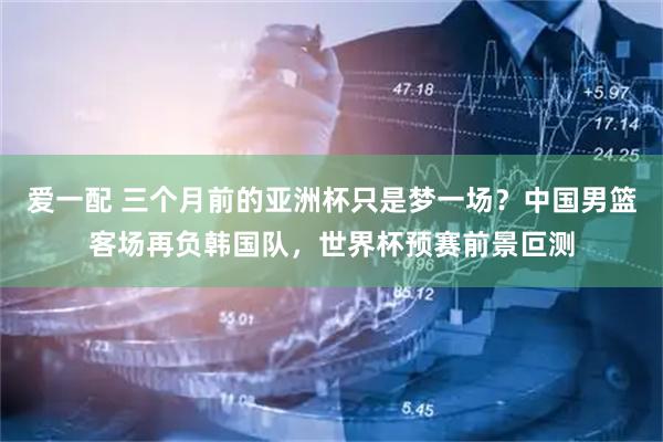 爱一配 三个月前的亚洲杯只是梦一场？中国男篮客场再负韩国队，世界杯预赛前景叵测