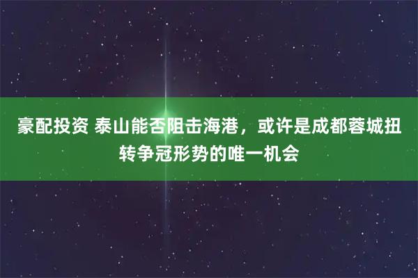 豪配投资 泰山能否阻击海港，或许是成都蓉城扭转争冠形势的唯一机会
