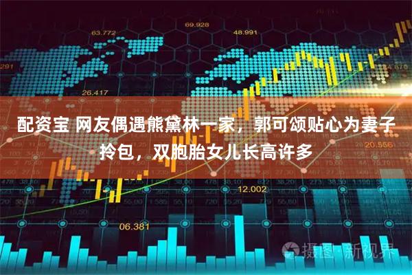 配资宝 网友偶遇熊黛林一家，郭可颂贴心为妻子拎包，双胞胎女儿长高许多