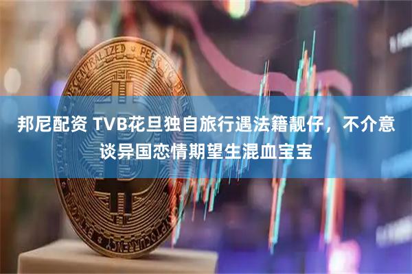 邦尼配资 TVB花旦独自旅行遇法籍靓仔，不介意谈异国恋情期望生混血宝宝