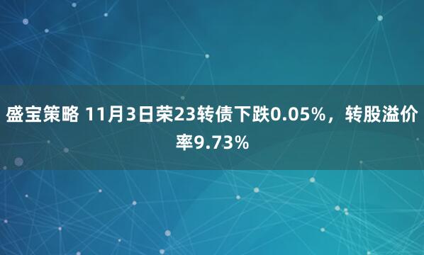 盛宝策略 11月3日荣23转债下跌0.05%，转股溢价率9.73%
