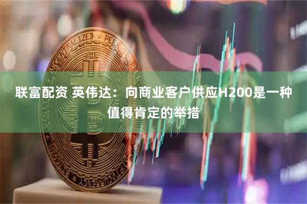 联富配资 英伟达：向商业客户供应H200是一种值得肯定的举措