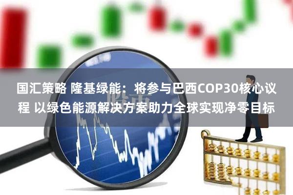 国汇策略 隆基绿能:将参与巴西COP30核心议程 以绿色能源解决方案助力全球实现净零目标