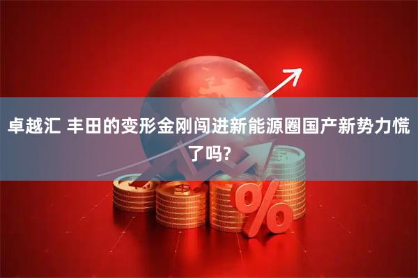 卓越汇 丰田的变形金刚闯进新能源圈国产新势力慌了吗?