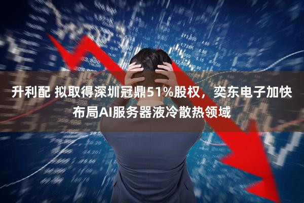 升利配 拟取得深圳冠鼎51%股权,奕东电子加快布局AI服务器液冷散热领域