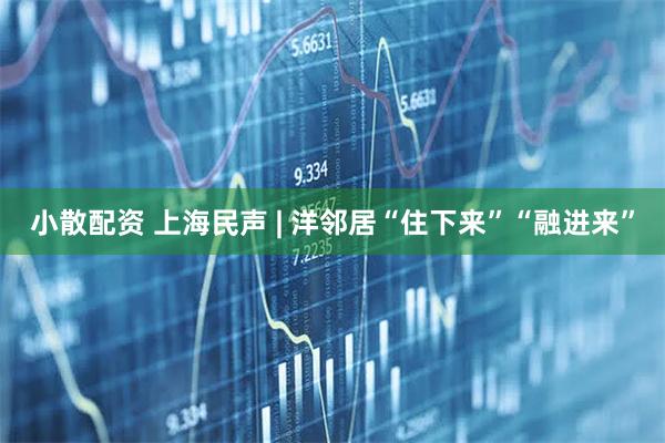 小散配资 上海民声 | 洋邻居“住下来”“融进来”
