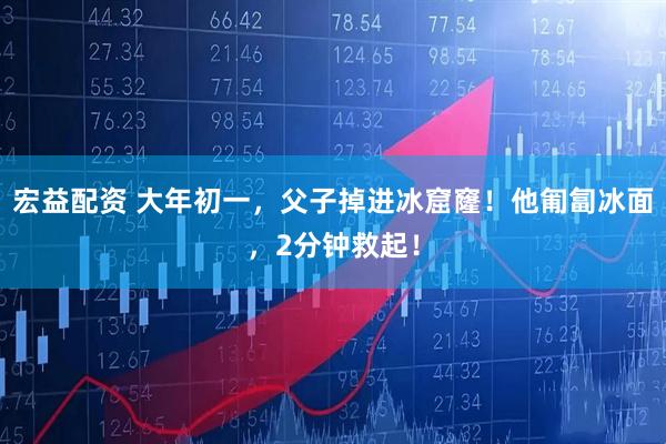 宏益配资 大年初一，父子掉进冰窟窿！他匍匐冰面，2分钟救起！