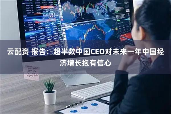 云配资 报告：超半数中国CEO对未来一年中国经济增长抱有信心
