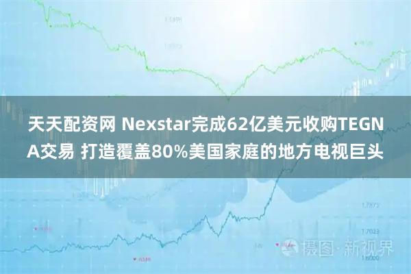天天配资网 Nexstar完成62亿美元收购TEGNA交易 打造覆盖80%美国家庭的地方电视巨头
