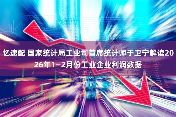 忆速配 国家统计局工业司首席统计师于卫宁解读2026年1—2月份工业企业利润数据