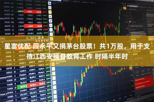 星富优配 段永平又捐茅台股票！共1万股，用于支持江西安福县教育工作 时隔半年时